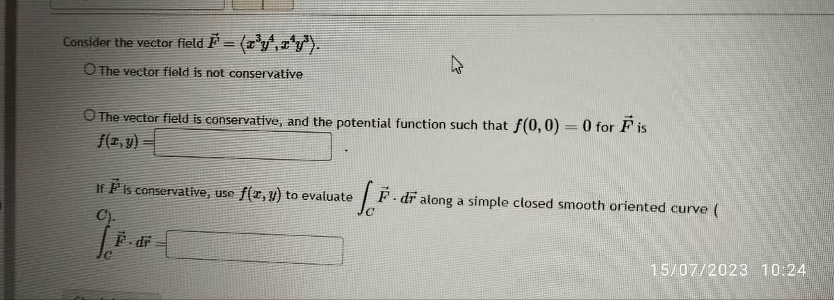 Consider the vector field ¹ = (x³yª,x^Y³).
The vector field is not conservative
O The vector field is conservative, and the potential function such that f(0,0) = 0 for F is
f(x, y)
If F is conservative, use f(x, y) to evaluate
Jo
L
F. dr along a simple closed smooth oriented curve (
F.dr
15/07/2023 10:24