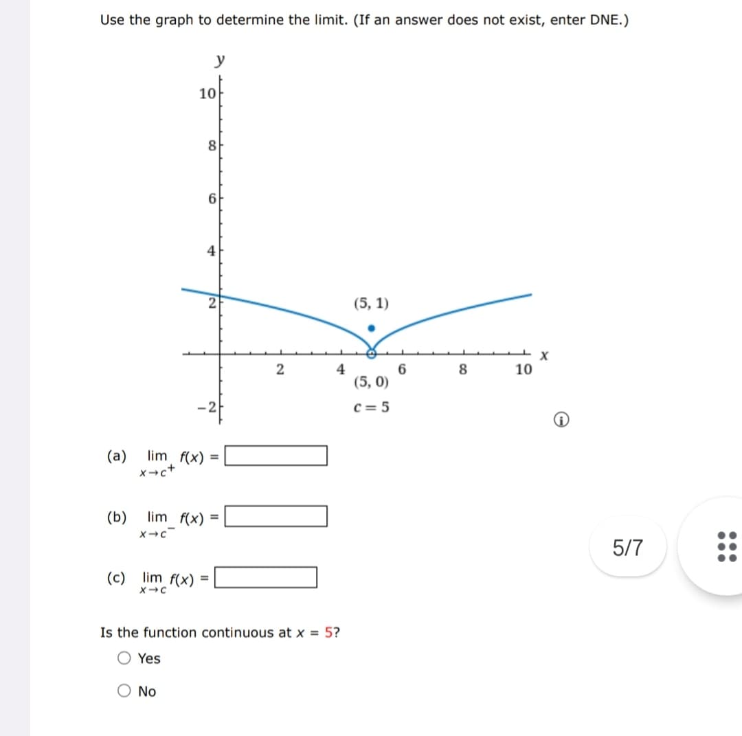 Use the graph to determine the limit. (If an answer does not exist, enter DNE.)
(b)
X-C
y
(c) lim f(x)
X-C
10
(a) lim f(x) =
x→c+
8
O No
6
lim f(x) =
4
2
4
Is the function continuous at x = 5?
O Yes
(5, 1)
(5,0)
c=5
6
8
10
X
5/7