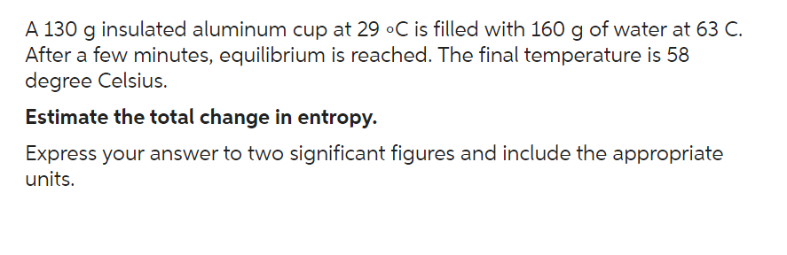 A 130 g insulated aluminum cup at 29 °C is filled with 160 g of water at 63 C.
After a few minutes, equilibrium is reached. The final temperature is 58
degree Celsius.
Estimate the total change in entropy.
Express your answer to two significant figures and include the appropriate
units.