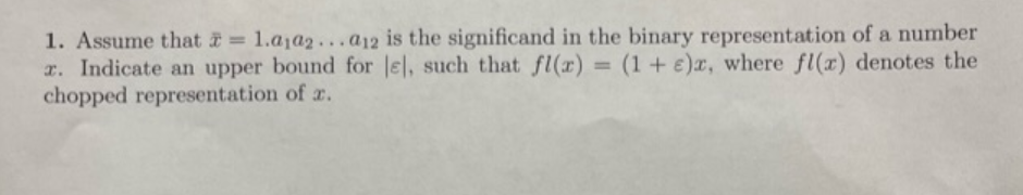 1. Assume that = 1.a1a2...a12 is the significand in the binary representation of a number
r. Indicate an upper bound for le], such that fl(x) (1+e)x, where fl(r) denotes the
chopped representation of x.