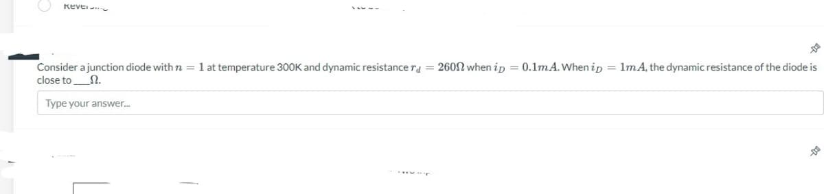 REVE
Consider a junction diode with n = 1 at temperature 300K and dynamic resistance r = 2600 when ip = 0.1mA. When ip = 1mA, the dynamic resistance of the diode is
close to Ω.
Type your answer...