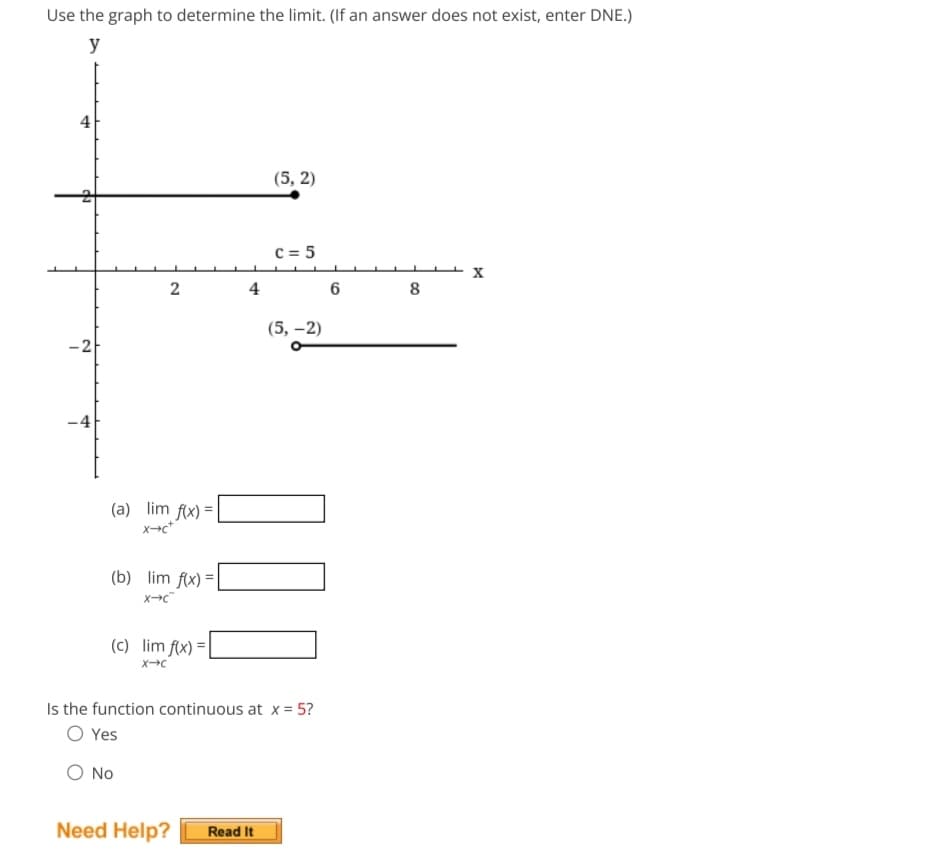 Use the graph to determine the limit. (If an answer does not exist, enter DNE.)
y
4
-2
-4
2
(a) lim f(x) =
X+C+
(b) lim f(x) =
X-C
(c) lim f(x) =
X-C
4
(5,2)
C = 5
Need Help? Read It
(5,-2)
00
Is the function continuous at x = 5?
O Yes
O No
6
8
X