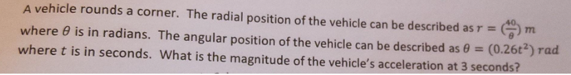 m
A vehicle rounds a corner. The radial position of the vehicle can be described as r =
where is in radians. The angular position of the vehicle can be described as 0 = (0.26t2) rad
where t is in seconds. What is the magnitude of the vehicle's acceleration at 3 seconds?