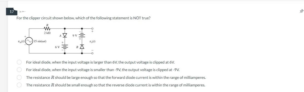 17 5.
For the clipper circuit shown below, which of the following statement is NOT true?
R
www
2 k
(1) 15 sin(eor)
AV
6 V
9 V
в д
v (1)
For ideal diode, when the input voltage is larger than 6V, the output voltage is clipped at 6V.
For ideal diode, when the input voltage is smaller than-9V, the output voltage is clipped at -9V.
The resistance R should be large enough so that the forward diode current is within the range of milliamperes.
The resistance R should be small enough so that the reverse diode current is within the range of milliamperes.