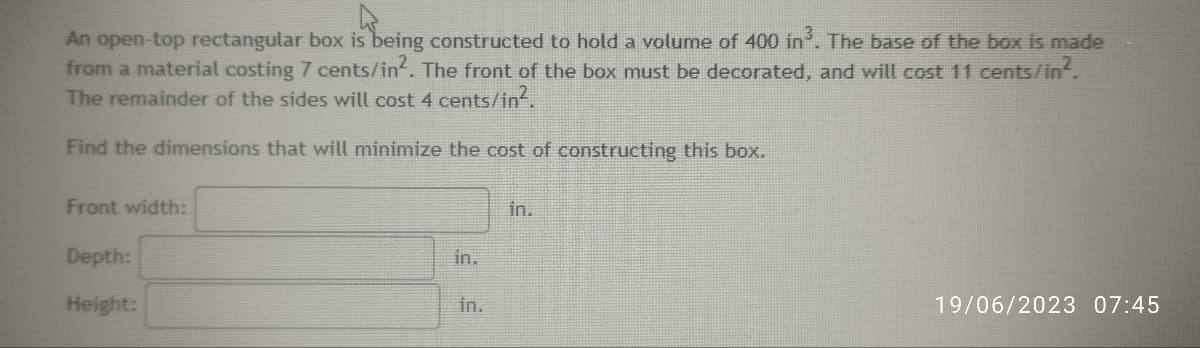 An open-top rectangular box is being constructed to hold a volume of 400 in³. The base of the box is made
from a material costing 7 cents/in². The front of the box must be decorated, and will cost 11 cents/in².
The remainder of the sides will cost 4 cents/in².
Find the dimensions that will minimize the cost of constructing this box.
Front width:
Depth:
Height:
in.
in.
in.
19/06/2023 07:45