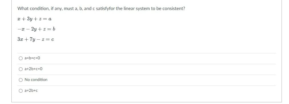 What condition, if any, must a, b, and c satisfyfor the linear system to be consistent?
x + 3y + z = a
-x-2y+z=b
3x + 7y-z = c
Oa-b-c-0
Oa+2b+c=0
No condition
O a=2b+c