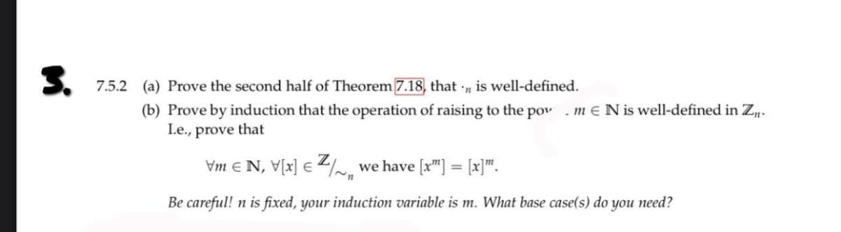 3.
7.5.2 (a) Prove the second half of Theorem 7.18, that is well-defined.
'n
(b) Prove by induction that the operation of raising to the pow. m E N is well-defined in Zn.
I.e., prove that
\m € N, \[x] € Z/~„ we have [x™] = [x]”.
n
Be careful! n is fixed, your induction variable is m. What base case(s) do you need?