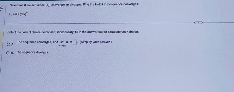 =
Determine if the sequence (a) converges or diverges. Find the limit if the sequence converges.
a = 6+ (0.5)"
Select the correct choice below and, if necessary, fill in the answer box to complete your choice.
The sequence converges, and lim 8,=
(Simplify your answer.)
n-00
OA.
OB. The sequence diverges.