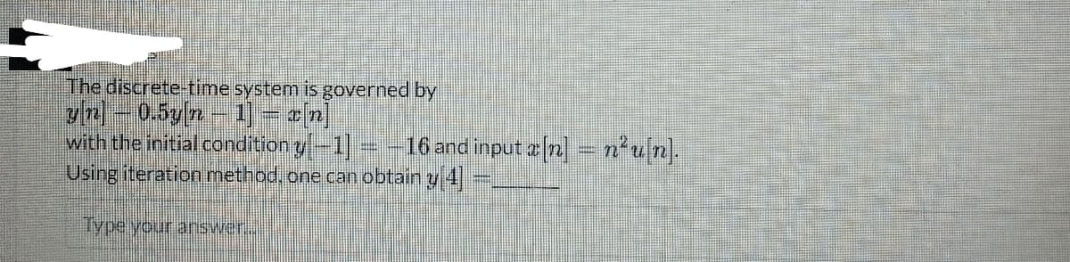 The discrete-time system is governed by
gn
0.5y|n1 rn
with the initial condition y[−1] – – 16 and input x[n] = n²u[n].
Using iteration method, one can obtain y 4]
Type your answer.