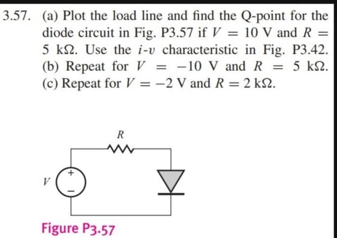 3.57. (a) Plot the load line and find the Q-point for the
diode circuit in Fig. P3.57 if V = 10 V and R =
5 k. Use the i-v characteristic in Fig. P3.42.
(b) Repeat for V = -10 V and R 5 ΚΩ.
(c) Repeat for V = -2 V and R = 2 ks.
ΚΩ.
V
R
www
Figure P3.57
=