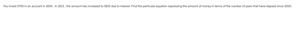 You invest $700 in an account in 2005. In 2013, the amount has increased to $819 due to interest. Find the particular equation expressing the amount of money in terms of the number of years that have elapsed since 2005.