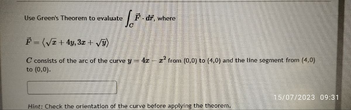 Use Green's Theorem to evaluate
1.²
F.dr, where
F = (√x + 4y, 3x + √ÿ)
C consists of the arc of the curve y = 4x z² from (0,0) to (4,0) and the line segment from (4,0)
to (0,0).
Hint: Check the orientation of the curve before applying the theorem.
▬▬▬▬▬▬-
15/07/2023 09:31