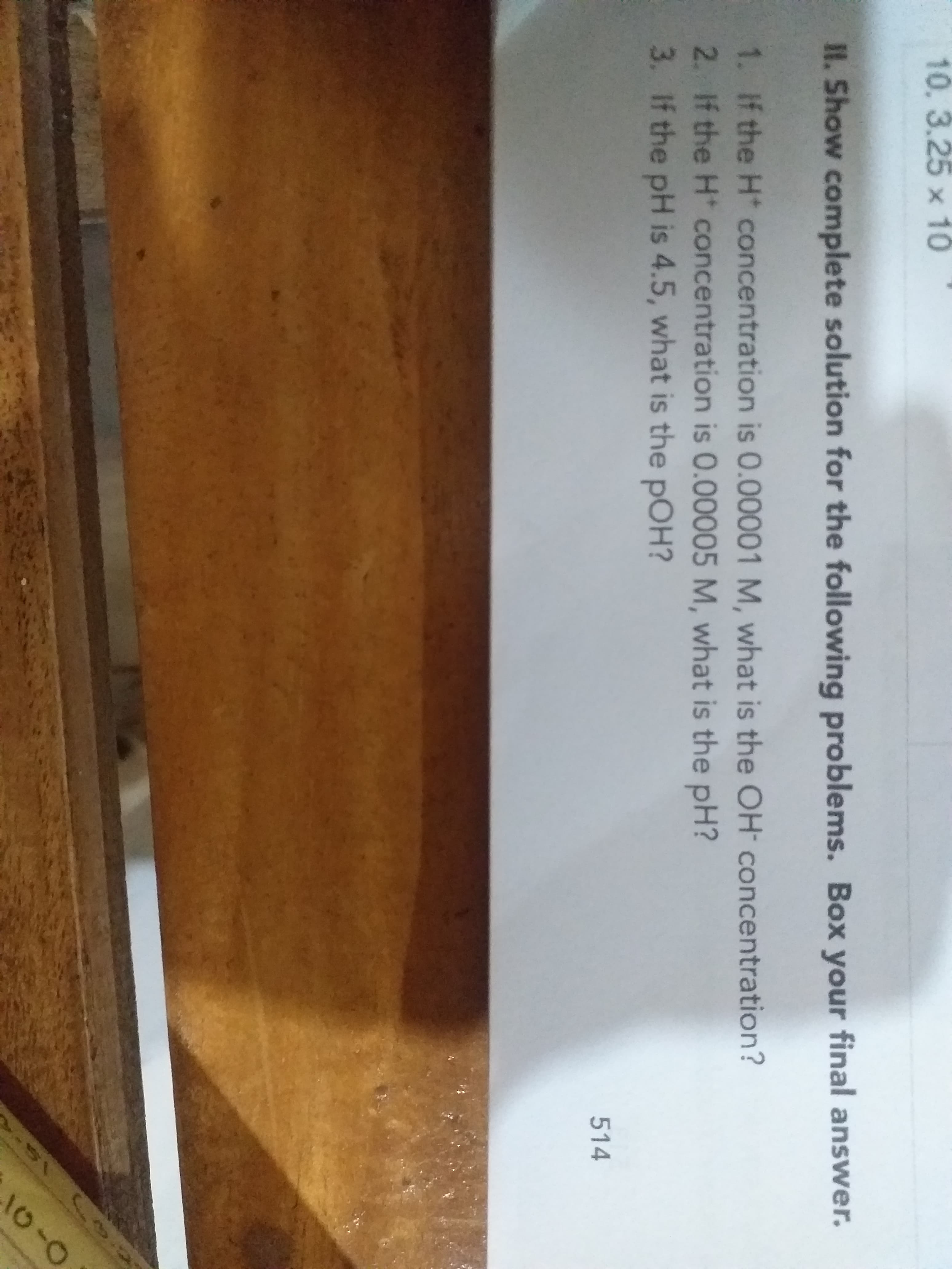 10.3.25 x 10
II. Show complete solution for the following problems. Box your final answer.
1. If the H concentration is 0.00001 M, what is the OH concentration?
2. If the H concentration is 0.00005 M, what is the pH?
3. If the pH is 4.5, what is the pOH?
514
10-0
