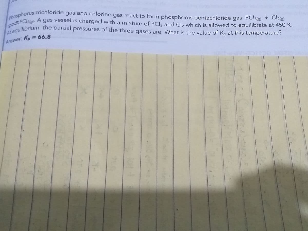 At equilibrium, the partial pressures of the three gases are What is the value of Kp at this temperature?
Phosphorus trichloride gas and chlorine gas react to form phosphorus pentachloride gas: PC|3(g) + Cl2g)
Phosphorus trichloride
PClsia). A gas vessel is charged with a mixture of PCla and Cla which is allowed to equilibrate at 450 K.
gas
and chlorine
gas react to form phosphorus pentachloride gas: PCI3(9) + Cl219)
guilibrium, the partial pressures of the three gases are What is the value of Kp at this temperature?
Answer: Kp = 66.8
