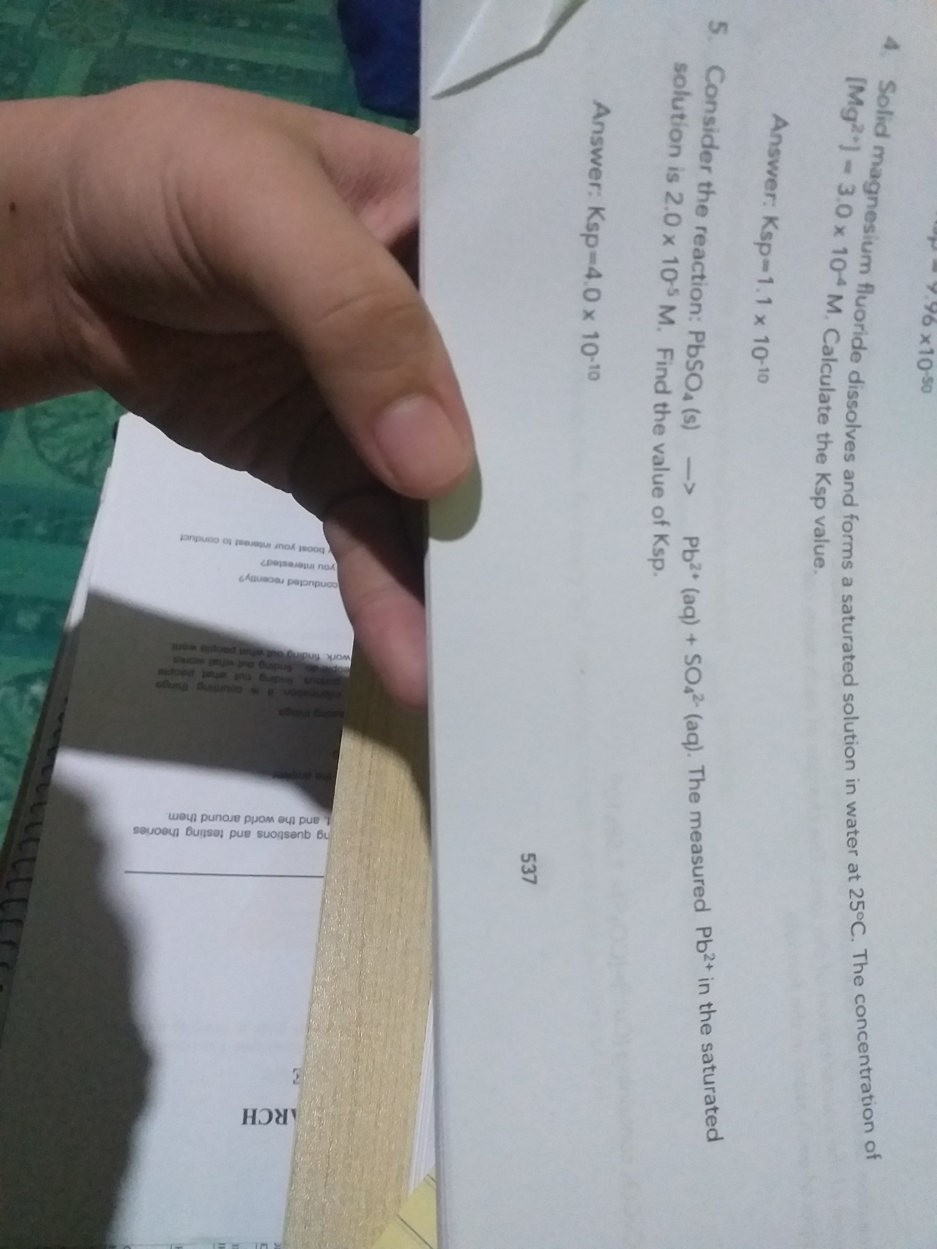 4. Solid magnesium fluoride dissolves and forms a saturated solution in water at 25°C. The concentration of
x10-50
[Mg]-3.0 x 10 M. Calculate the Ksp value.
Answer: Ksp-1.1 x 10-10
5. Consider the reaction: PBSO4 (s) ->
solution is 2.0 x 10s M. Find the value of Ksp.
Pb2* (aq) + SO2 (aq). The measured Pb2+ in the saturated
Answer: Ksp-4.0 x 10-10
537
711112
ARCH
ng questions and testing theories
and the world around them.
ormation it is counting things
ople do frnding aut whal works
work finding out what paopla want
etoed iu na Buspuy snou
conducted recently?
you interested?
boost your interest to conduct
