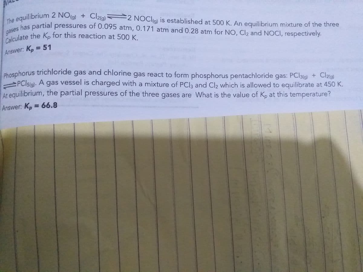 The equilibrium 2 NOg)
gases
equilibrium 2 NO(g) + Cl2(g) 2 NOCI9) is established at 500 K. An equilibrium mixture of the three
bas partial pressures of 0.095 atm, 0.171 atm and 0.28 atm for NO, Cl2 and NOCI, respectively.
Calculate the Kp for this reaction at 500 K.
gases has partial pressures of 0.095 atm, 0.171 atm and 0.28 atm for NO, Cl2 and NOCI, respectively.
Answer: Kp = 51
phosphorus trichloride gas and chlorine gas react to form phosphorus pentachloride gas: PCl3tg) + Clzg)
PCI5(g). A gas vessel is charged with a mixture of PCIą and Cl2 which is allowed to equilibrate at 450 K.
At equilibrium, the partial pressures of the three gases are What is the value of Kp at this temperature?
Answer: K, = 66.8
%3D
