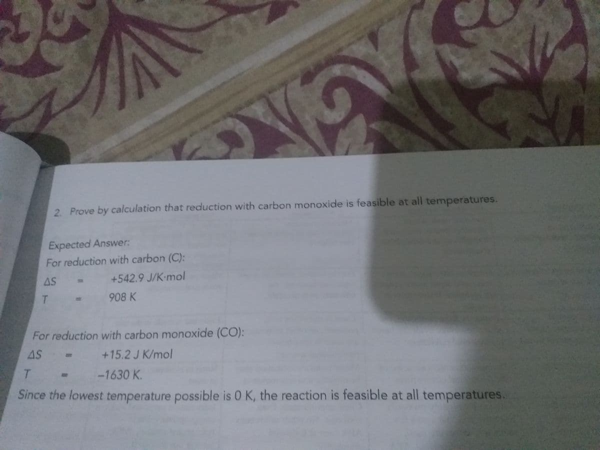 2. Prove by calculation that reduction with carbon monoxide is feasible at all temperatures.
Expected Answer:
For reduction with carbon (C):
AS
+542.9 J/K-mol
T.
908 K
For reduction with carbon monoxide (CO):
AS
+15.2 J K/mol
T.
-1630 K.
Since the lowest temperature possible is 0 K, the reaction is feasible at all temperatures.
