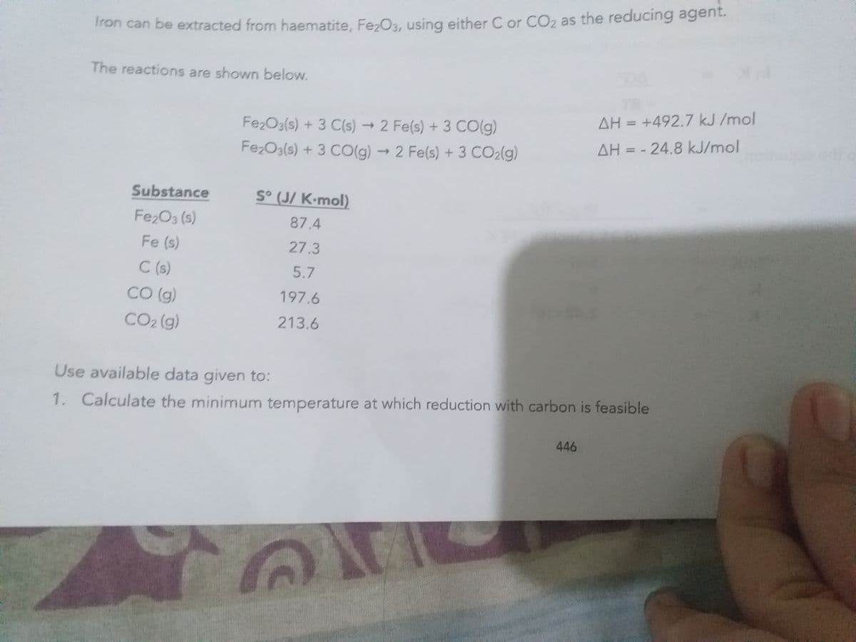 Tron can be extracted from haematite, Fe,Oa, using either C or CO2 as the reducing agent.
The reactions are shown below.
AH = +492.7 kJ /mol
%3D
Fe2O3(s) + 3 C(s) → 2 Fe(s) + 3 CO(g)
AH = - 24.8 kJ/mol
Fe2O3(s) + 3 CO(g) → 2 Fe(s) + 3 CO2(g)
Substance
S° (J/ K•mol)
Fe2O3 (s)
87.4
Fe (s)
27.3
C (s)
5.7
CO (g)
197.6
CO2 (g)
213.6
Use available data given to:
1. Calculate the minimum temperature at which reduction with carbon is feasible
446
