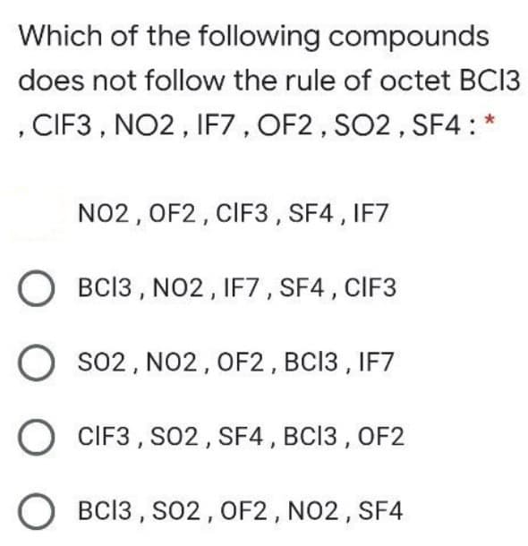 Which of the following compounds
does not follow the rule of octet BC13
, CIF3 , NO2, IF7 , OF2, SO2 , SF4: *
NO2, OF2, CIF3, SF4 , IF7
O BCI3 , NO2, IF7 , SF4 , CIF3
O so2, NO2, OF2, BC13 , IF7
O CIF3 , S02 , SF4, BC13 , OF2
BC13 , S02, OF2, NO2, SF4
