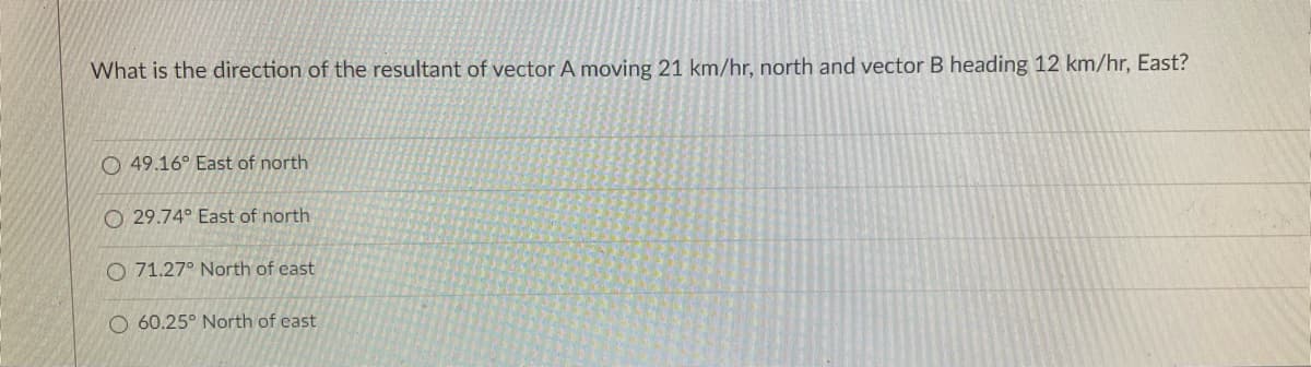 What is the direction of the resultant of vector A moving 21 km/hr, north and vector B heading 12 km/hr, East?
O 49.16° East of north
O 29.74° East of north
O 71.27° North of east
O 60.25° North of east
