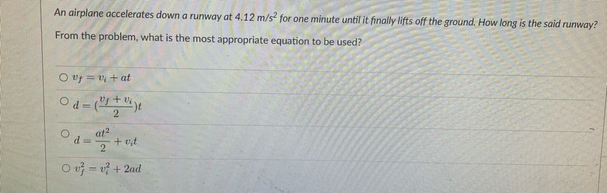 An airplane accelerates down a runway at 4.12 m/s? for one minute until it finally lifts off the ground. How long is the said runway?
From the problem, what is the most appropriate equation to be used?
O vf = v; + at
Vf + vi
at2
d =
+ v,t
O v = v? + 2ad
