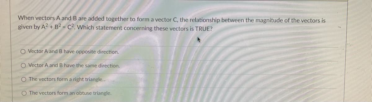 When vectors A and B are added together to form a vector C, the relationship between the magnitude of the vectors is
given by A? + B2 = C2. Which statement concerning these vectors is TRUE?
O Vector A and B have opposite direction.
O Vector A and B have the same direction.
O The vectors form a right triangle..
O The vectors form an obtuse triangle.
