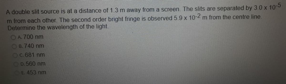 A double slit source is at a distance of 1.3 m away from a screen. The slits are separated by 3.0 x 10-
m from each other. The second order bright fringe is observed 5.9 x 10-2 m from the centre line.
Determine the wavelength of the light.
A. 700 nm
B. 740 nm
Oc. 681 nm
D.560 nm
OE. 453 nm
