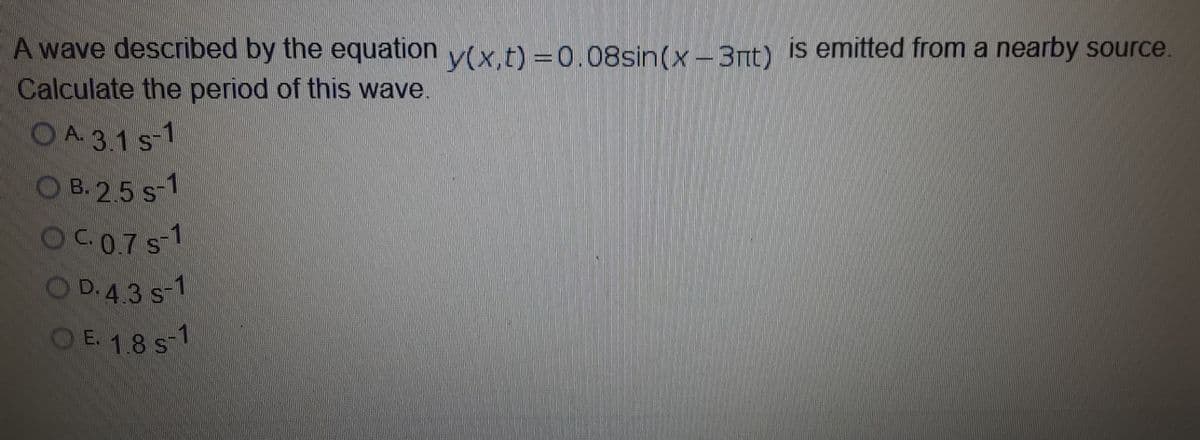 A wave described by the equation v(x.t) =0.08sin(x-3nt) is emitted from a nearby source.
Calculate the period of this wave.
CO A. 3.1 s-1
O B. 2.5 s-1
OCO7S-1
OD.43 S
-1
OE. 18 ST
-1
