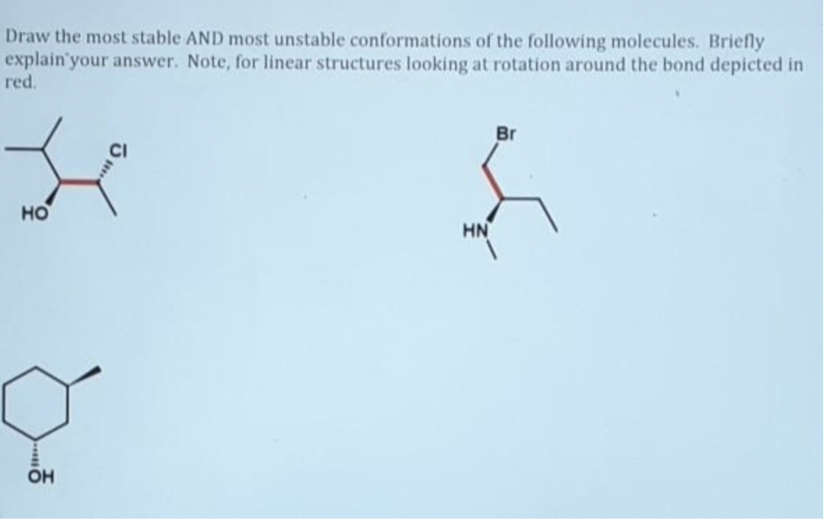 Draw the most stable AND most unstable conformations of the following molecules. Briefly
explain your answer. Note, for linear structures looking at rotation around the bond depicted in
red.
HO
OH
HN
Br