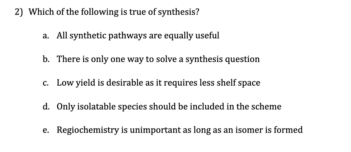 2) Which of the following is true of synthesis?
a. All synthetic pathways are equally useful
b.
There is only one way to solve a synthesis question
c. Low yield is desirable as it requires less shelf space
d. Only isolatable species should be included in the scheme
e.
Regiochemistry is unimportant as long as an isomer is formed