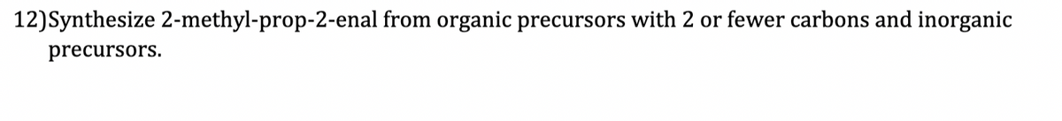 12) Synthesize 2-methyl-prop-2-enal from organic precursors with 2 or fewer carbons and inorganic
precursors.