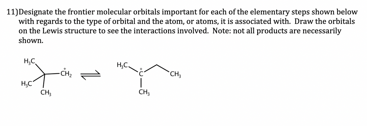 11) Designate the frontier molecular orbitals important for each of the elementary steps shown below
with regards to the type of orbital and the atom, or atoms, it is associated with. Draw the orbitals
on the Lewis structure to see the interactions involved. Note: not all products are necessarily
shown.
H₂C
H3C
ले
CH3
-CH₂
H₂C.
1
CH3
CH3