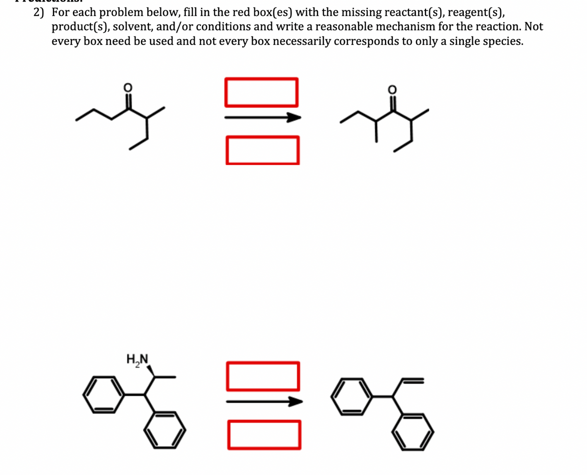 2) For each problem below, fill in the red box(es) with the missing reactant(s), reagent(s),
product(s), solvent, and/or conditions and write a reasonable mechanism for the reaction. Not
every box need be used and not every box necessarily corresponds to only a single species.
사사
H₂N
엉금엉