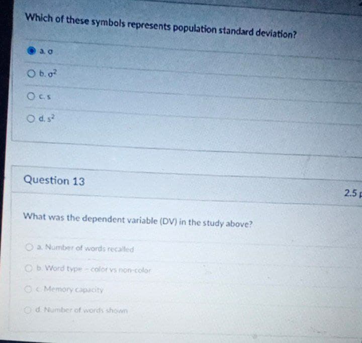 Which of these symbols represents population standard deviation?
Ob0?
Oc.S
Od.s
Question 13
2.5 F
What was the dependent variable (DV) in the study above?
a. Number of words recalled
Ob. Word type - color vs non-color
OC Memory capacity
Od Number of words shown
