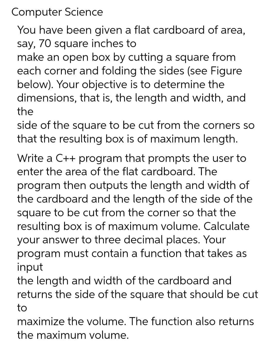 Computer Science
You have been given a flat cardboard of area,
say, 70 square inches to
make an open box by cutting a square from
each corner and folding the sides (see Figure
below). Your objective is to determine the
dimensions, that is, the length and width, and
the
side of the square to be cut from the corners so
that the resulting box is of maximum length.
Write a C++ program that prompts the user to
enter the area of the flat cardboard. The
program then outputs the length and width of
the cardboard and the length of the side of the
square to be cut from the corner so that the
resulting box is of maximum volume. Calculate
your answer to three decimal places. Your
program must contain a function that takes as
input
the length and width of the cardboard and
returns the side of the square that should be cut
to
maximize the volume. The function also returns
the maximum volume.