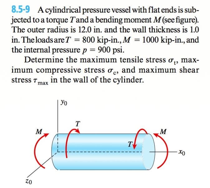 8.5-9 A cylindrical pressure vessel with flat ends is sub-
jected to a torque Tand a bending moment M (see figure).
The outer radius is 12.0 in. and the wall thickness is 1.0
in. The loads areT
= 800 kip-in., M
1000 kip-in., and
the internal pressure p = 900 psi.
Determine the maximum tensile stress o,, max-
imum compressive stress oe, and maximum shear
stress T.
in the wall of the cylinder.
max
Yo
T
M.
M
T
