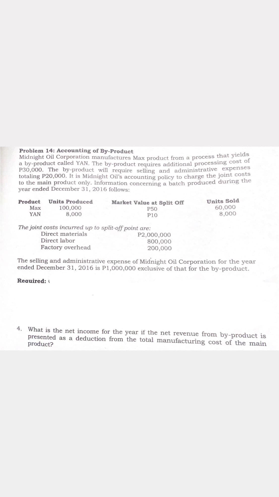 Problem 14: Accounting of By-Product
Midnight Oil Corporation manufactures Max product from a process that yields
a by-product called YAN. The by-product requires additional processing cost of
P30,000. The by-product will require selling and administrative expenses
totaling P20,000. It is Midnight Oil's accounting policy to charge the joint costs
to the main product only. Information concerning a batch produced during the
year ended December 31, 2016 follows:
Units Sold
60,000
8,000
Product
Units Produced
Market Value at Split Off
100,000
8,000
Маx
P50
YAN
P10
The joint costs incurred up to split-off point are:
Direct materials
Direct labor
P2,000,000
800,000
200,000
Factory overhead
The selling and administrative expense of Midnight Oil Corporation for the year
ended December 31, 2016 is P1,000,000 exclusive of that for the by-product.
Reauired: (
4. What is the net income for the year if the net revenue from by-product is
presented as a deduction from the total manufacturing cost of the main
product?
