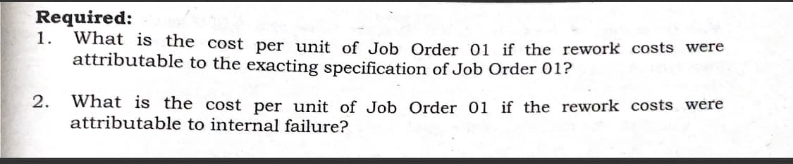 Required:
What is the cost per unit of Job Order 01 if the rework costs were
attributable to the exacting specification of Job Order 01?
1.
2.
What is the cost per unit of Job Order 01 if the rework costs were
attributable to internal failure?
