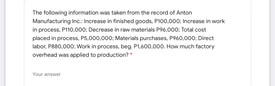 The following information was taken from the record of Anton
Manufacturing Inc.: Increase in finished goods, P100,000; Increase in work
process, P110,000; Decrease in raw materials P96,00O; Total cost
placed in process, P5,000,000; Materials purchases, P960,000; Direct
labor, P880,000; Work in process, beg. P1,600,000. How much factory
in
overhead was applied to production? *
Your answer
