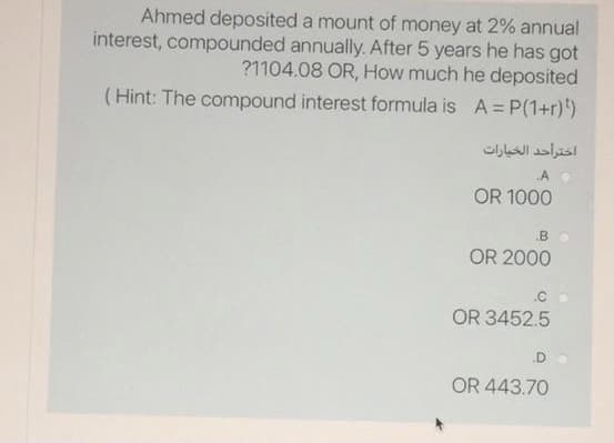 Ahmed deposited a mount of money at 2% annual
interest, compounded annually. After 5 years he has got
?1104.08 OR, How much he deposited
(Hint: The compound interest formula is A= P(1+r))
اختراحد الخيارات
A O
OR 1000
B
OR 2000
.C
OR 3452.5
.D
OR 443.70
