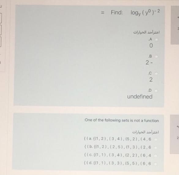 = Find: logy (yo)-2
اخترأحد الخيارات
.A
.B
2-
.C
.D
undefined
One of the following sets is not a function
اخترأحد الخيارات
{(a. (1,2), (3,4), (5,2),(4, 6
((b. ((1, 2), (2, 5), (1,3),(2,6
{(c. (1,1),(3, 4), (2,2),(6,4o
{(d. (1,1),(3 , 3), (5,5), (6, 6
