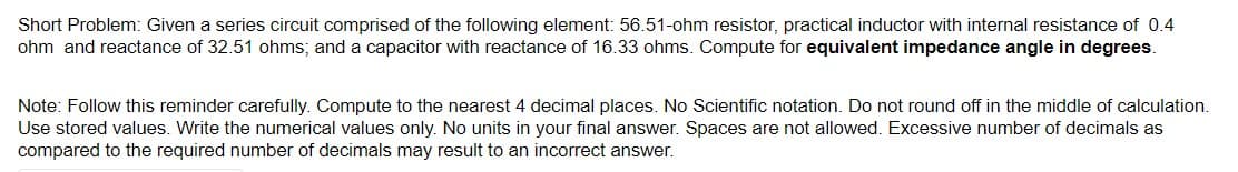 Short Problem: Given a series circuit comprised of the following element: 56.51-ohm resistor, practical inductor with internal resistance of 0.4
ohm and reactance of 32.51 ohms; and a capacitor with reactance of 16.33 ohms. Compute for equivalent impedance angle in degrees.
Note: Follow this reminder carefully. Compute to the nearest 4 decimal places. No Scientific notation. Do not round off in the middle of calculation.
Use stored values. Write the numerical values only. No units in your final answer. Spaces are not allowed. Excessive number of decimals as
compared to the required number of decimals may result to an incorrect answer.
