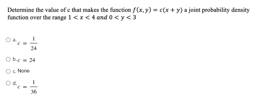 Determine the value of c that makes the function f(x, y) = c(x + y) a joint probability density
function over the range 1 < x < 4 and 0 < y < 3
а.
C =
24
O b.c =
24
O c. None
Od.
C =
36
