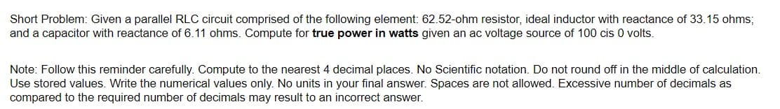 Short Problem: Given a parallel RLC circuit comprised of the following element: 62.52-ohm resistor, ideal inductor with reactance of 33.15 ohms;
and a capacitor with reactance of 6.11 ohms. Compute for true power in watts given an ac voltage source of 100 cis 0 volts.
Note: Follow this reminder carefully. Compute to the nearest 4 decimal places. No Scientific notation. Do not round off in the middle of calculation.
Use stored values. Write the numerical values only. No units in your final answer. Spaces are not allowed. Excessive number of decimals as
compared to the required number of decimals may result to an incorrect answer.
