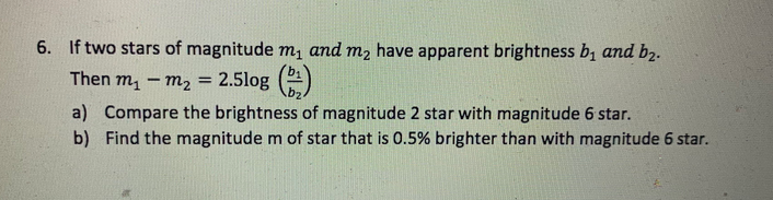 6. If two stars of magnitude m, and m2 have apparent brightness b, and b2.
Then m, - m2 = 2.5log (2)
%3D
a) Compare the brightness of magnitude 2 star with magnitude 6 star.
b) Find the magnitude m of star that is 0.5% brighter than with magnitude 6 star.
