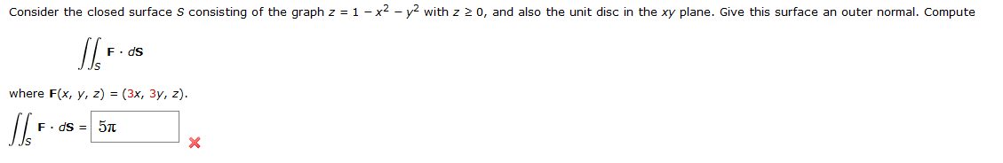 Consider the closed surface S consisting of the graph z = 1 - x² – y? with z 2 0, and also the unit disc in the xy plane. Give this surface an outer normal. Compute
F. ds
where F(x, y, z) = (3x, 3y, z).
F. ds = 57TT
