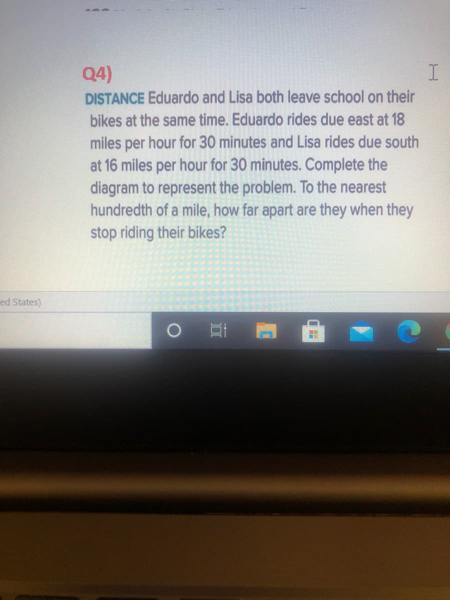 Q4)
DISTANCE Eduardo and Lisa both leave school on their
bikes at the same time. Eduardo rides due east at 18
miles per hour for 30 minutes and Lisa rides due south
at 16 miles per hour for 30 minutes. Complete the
diagram to represent the problem. To the nearest
hundredth of a mile, how far apart are they when they
stop riding their bikes?
ed States)
