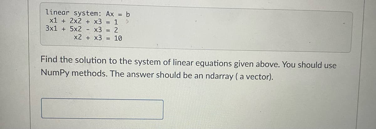 linear system: Ax = b
3
x1 + 2x2 + x3 = 1
3x1 + 5x2 - x3 = 2
x2 + x3 = 10
Find the solution to the system of linear equations given above. You should use
NumPy methods. The answer should be an ndarray (a vector).