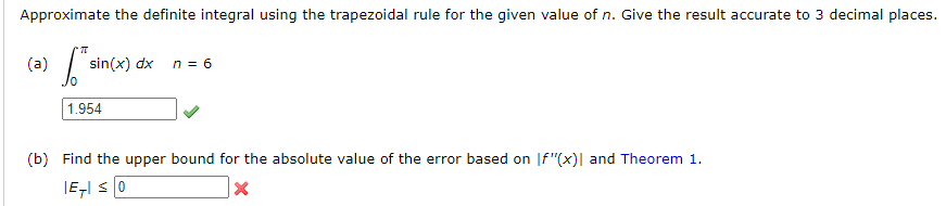 Approximate the definite integral using the trapezoidal rule for the given value of n. Give the result accurate to 3 decimal places.
(a)
sin(x) dx
n = 6
1.954
(b) Find the upper bound for the absolute value of the error based on |f"(x)| and Theorem 1.
IEI S0
