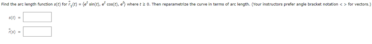 Find the arc length function s(t) for r, (t) = (e' sin(t), e' cos(t), e) where t 2 0. Then reparametrize the curve in terms of arc length. (Your instructors prefer angle bracket notation < > for vectors.)
s(t) =
r(s) =
